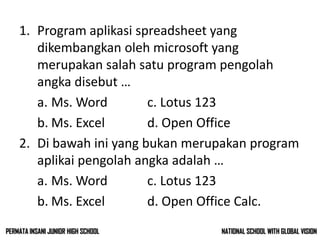 1. Program aplikasi spreadsheet yang
dikembangkan oleh microsoft yang
merupakan salah satu program pengolah
angka disebut …
a. Ms. Word c. Lotus 123
b. Ms. Excel d. Open Office
2. Di bawah ini yang bukan merupakan program
aplikai pengolah angka adalah …
a. Ms. Word c. Lotus 123
b. Ms. Excel d. Open Office Calc.
NATIONAL SCHOOL WITH GLOBAL VISIONPERMATA INSANI JUNIOR HIGH SCHOOL
 