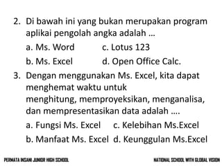 2. Di bawah ini yang bukan merupakan program
aplikai pengolah angka adalah …
a. Ms. Word c. Lotus 123
b. Ms. Excel d. Open Office Calc.
3. Dengan menggunakan Ms. Excel, kita dapat
menghemat waktu untuk
menghitung, memproyeksikan, menganalisa,
dan mempresentasikan data adalah ….
a. Fungsi Ms. Excel c. Kelebihan Ms.Excel
b. Manfaat Ms. Excel d. Keunggulan Ms.Excel
NATIONAL SCHOOL WITH GLOBAL VISIONPERMATA INSANI JUNIOR HIGH SCHOOL
 