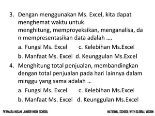 3. Dengan menggunakan Ms. Excel, kita dapat
menghemat waktu untuk
menghitung, memproyeksikan, menganalisa, da
n mempresentasikan data adalah ….
a. Fungsi Ms. Excel c. Kelebihan Ms.Excel
b. Manfaat Ms. Excel d. Keunggulan Ms.Excel
4. Menghitung total penjualan, membandingkan
dengan total penjualan pada hari lainnya dalam
minggu yang sama adalah …
a. Fungsi Ms. Excel c. Kelebihan Ms.Excel
b. Manfaat Ms. Excel d. Keunggulan Ms.Excel
NATIONAL SCHOOL WITH GLOBAL VISIONPERMATA INSANI JUNIOR HIGH SCHOOL
 