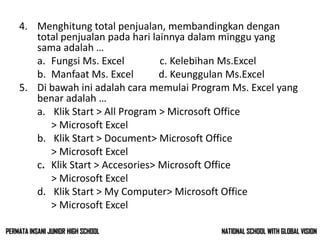4. Menghitung total penjualan, membandingkan dengan
total penjualan pada hari lainnya dalam minggu yang
sama adalah …
a. Fungsi Ms. Excel c. Kelebihan Ms.Excel
b. Manfaat Ms. Excel d. Keunggulan Ms.Excel
5. Di bawah ini adalah cara memulai Program Ms. Excel yang
benar adalah …
a. Klik Start > All Program > Microsoft Office
> Microsoft Excel
b. Klik Start > Document> Microsoft Office
> Microsoft Excel
c. Klik Start > Accesories> Microsoft Office
> Microsoft Excel
d. Klik Start > My Computer> Microsoft Office
> Microsoft Excel
NATIONAL SCHOOL WITH GLOBAL VISIONPERMATA INSANI JUNIOR HIGH SCHOOL
 