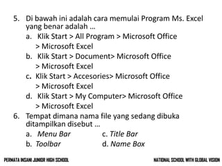 5. Di bawah ini adalah cara memulai Program Ms. Excel
yang benar adalah …
a. Klik Start > All Program > Microsoft Office
> Microsoft Excel
b. Klik Start > Document> Microsoft Office
> Microsoft Excel
c. Klik Start > Accesories> Microsoft Office
> Microsoft Excel
d. Klik Start > My Computer> Microsoft Office
> Microsoft Excel
6. Tempat dimana nama file yang sedang dibuka
ditampilkan disebut …
a. Menu Bar c. Title Bar
b. Toolbar d. Name Box
NATIONAL SCHOOL WITH GLOBAL VISIONPERMATA INSANI JUNIOR HIGH SCHOOL
 