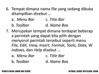 6. Tempat dimana nama file yang sedang dibuka
ditampilkan disebut …
a. Menu Bar c. Title Bar
b. Toolbar d. Name Box
7. Merupakan tempat dimana terdapat beberap
a perintah yang dapat kita pilih dengan
menyorot perintah tersebut seperti menu
File, Edit, View, Insert, Format, Tools, Data, W
indows, dan Help disebut …
a. Menu Bar c. Title Bar
b. Toolbar d. Name Box
NATIONAL SCHOOL WITH GLOBAL VISIONPERMATA INSANI JUNIOR HIGH SCHOOL
 