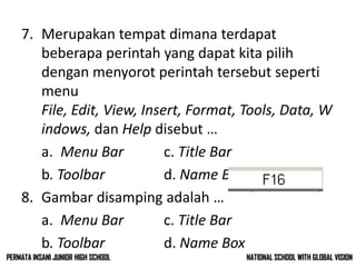 7. Merupakan tempat dimana terdapat
beberapa perintah yang dapat kita pilih
dengan menyorot perintah tersebut seperti
menu
File, Edit, View, Insert, Format, Tools, Data, W
indows, dan Help disebut …
a. Menu Bar c. Title Bar
b. Toolbar d. Name Box
8. Gambar disamping adalah …
a. Menu Bar c. Title Bar
b. Toolbar d. Name Box
NATIONAL SCHOOL WITH GLOBAL VISIONPERMATA INSANI JUNIOR HIGH SCHOOL
 