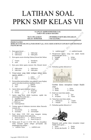 LATIHAN SOAL
PPKN SMP KELAS VII
ULANGAN AKHIR SEMESTER (UAS)
TAHUN PELAJARAN 2013/2014
MATA PELAJARAN
KELAS / SEMESTER

: PENDIDIKAN KEWARGANEGARAAN
: VII/ I (GANJIL)

PILIHAN GANDA
BERILAH TANDA SILANG (x) PADA HURUF a,b,c ATAU d SESUAI DENGAN JAWABAN YANG DIANGGAP
PALING BENAR.

1.

Kata agama berarti ....
a. tidak teratur
b. tidak kacau

b.
c.
d.

tidak pergi
tidak galau

2.

Kata agama secara etimologi (bahasa) berasal dari bahasa
....
a. Yunani
c. Sansekerta
b. Arab
d. Amerika

3.

Kata gama dalam agama menurut Abu Ahmadi, berarti
....
a. tidak teratur
c. tidak kacau
b. tidak diam
d. tidak galau

makhluk ghaib

d. makhluk beradab

11. Menghormati agama orang lain adalah bentuk
pengamalan dari sila ke ....
a. pertama
c. ketiga
b. kedua
d. keempat

12. Perhatikan gambar dibawah ini !

4. Unsur-unsur yang tidak terdapat dalam suatu
agama, adalah ....
a.
b.
5.

iman
ritus

c. sanksi
d. tawuran

Permasalahan-permasalahan yang menjadi ruang lingkup
agama mencakup keyakinan atau biasa disebut ....
a. ritual
c. praktik
b. ritus
d. maksiat

6.

Ajaran dalam agama berfungsi sebagai ....
a. sistem
c. dunia lain
b. konsep
d. sisi gaib

7.

Agama yang benar adalah keyakinan, aqidah dan
peraturannya bersumber dari ....
a. tata tertib sekolah
b. tata tertib desa
c. kitab suci
d. kitab kepolisian

8.

Tentang agama di Indonesia tercermin dalam Pancasila
terutama sila ....
a. sila pertama
c. sila ketiga
b. sila kedua
d. sila keempat

9.

Gambar diatas merupakan tempat ibadah
umat ....
a. Budha
b. Hindu

c. Islam
d. Kristen

13. Kitab suci umat Islam adalah ....
a. Weda
c. Injil
b. Al-Quran
d. Taurat
14. Tahun baru umat Islam adalah ....
a. 1 Muharram
c. 1 Imlek
b. 1 Masehi
d. 1 Kliwon
15. Perhatikan gambar dibawah ini !

Pasal dalam UUD 1945 yang mengatur tentang
kebebasan beragama diatur pada pasal....
a. Pasal 26 ayat (1)
c. Pasal 27 ayat (2)
b. Pasal 27 ayat (1)
d. Pasal 29 ayat (1)

10. Dalam pasal 29 ayat (1) UUD 1945, kita diwajibkan
untuk memeluk agama sebagai perwujudan dan
penghargaan kita sebagai ....
a. makhluk Tuhan
c. makhluk sesat

Bangunan pada gambar diatas merupakan tempat
ibadah untuk agama ....
a. Islam
c. Hindu
b. Kristen dan Katolik d. Budha

1
Copyright © IWAN SNI, S.Pd

 