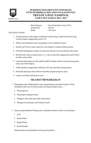 PEMERINTAH KABUPATEN SEMARANG
UPTD PENDIDIKAN KECAMATAN KALIWUNGU
TRYUOT UJIAN NASIONAL
TAHUN PELAJARAN 2012 / 2013
Mata Pelajaran : Ilmu Pengetahuan Alam ( IPA )
Jumlah Soal : 40 butir
Waktu : 120 menit
PETUNJUK UMUM :
1. Tulislah identitas anda dengan memberikan tanda silang (x) pada huruf-huruf yang
tersedia dengan menggunakan pensil 2 B.
2. Waktu yang disediakan untuk mengerjakan soal ini adalah120 menit.
3. Jumlah soal 50 butir, pada setiap butir soal terdapat 4 (empat) pilihan jawaban.
4. Periksalah kelangkapan naskah soal ujian dan bacalah soal-soal sebelum anda jawab.
5. Berilah tanda silang (x) pada huruf a, b, c, atau d yang anda anggap benar pada lembar
jawaban yang resedia.
6. Laporkan pada pengawas ujian apabila apabila terdapat lembar soal yang kurang jelas,
rusak, atau tidak lengkap.
7. Tidak diijinkan menggunakan kalkulator, HP, atau alat bantu hitung lainnya.
8. Periksalah pekerjaan anda sebelum diserahkan kepada pengawas ujian.
9. Lembar soal tidak boleh dicoret-coret.
SELAMAT MENGERJAKAN
1. Dipunggung unta terdapat bagian yang menggembung yang disebut punuk. Punuk
merupakan salah satu ciri khusus pada unta yang berfungsi untuk ....
a. Menyimpan air
b. Menyimpan cadangan lemak
c. Mengatur suhu tubuh agar tidak terlalu panas
d. Menjaga keseimbangan saat berjalan di pasir
2. Ajeng mengelompokkan berbagai jenis tumbuhan berikut ke dalam satu kelompok.
1 jarak
2 Ketela Pohon
3 Kapuk Randu
4 Ketela Rambat
Pengelompokan yang dilakukan oleh ajeng berasarkan .....
 