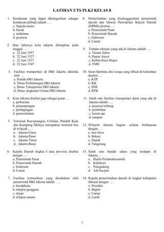 LATIHAN UTS PLKJ KELAS 8
1. Kendaraan yang dapat dikategorikan sebagai       8. Pemerintahan yang diselenggarakan pemerintah
   kendaraan pribadi adalah ….                         daerah dan Dewan Perwakilan Rakyat Daerah
   a. Sepeda motor                                     (DPRD) disebut ... .
   b. becak                                            a. Pemerintah Pusat
   c. ambulans                                         b. Pemerintah Daerah
   d. pesawat                                          c. Gubernur
                                                       d. Camat
2. Hari lahirnya kota Jakarta ditetapkan pada
   tanggal ….                                           9. Tempat rekreasi yang ada di Jakarta adalah ….
   a. 22 Juni 1957                                         a. Taman Safari
   b. 22 Juni 1527                                         b. Pantai Anyer
   c. 22 Juni 1537                                         c. Kebun Raya Bogor
   d. 22 Juni 1547                                         d. TMII

3. Fasilitas transportasi di DKI Jakarta dikelola   10. Surat Identitas diri warga yang dibuat di kelurahan
   oleh …                                               disebut ... .
   a. Pemda DKI Jakarta                                 a. KTP
   b. Dinas Perhubungan DKI Jakarta                     b. KK
   c. Dinas Transportasi DKI Jakarta                    c. SIM
   d. Dinas Angkutan Umum DKI Jakarta                   d. KPK

4. Kota Jakarta disebut juga sebagai pusat ... .        11. Salah satu fasilitas transportasi darat yang ada di
   a. perburuan                                             Jakarta adalah ….
   b. penampungan                                           a. pesawat terbang
   c. perdagangan                                           b. pelabuhan
   d. pemerintahan                                          c. kereta api
                                                            d. sampan
5. Terminal Rawamangun, Cililitan, Pondok Kopi
   dan Kampung Melayu merupakan terminal bus        12. Wilayah Jakarta          bagian   selatan   berbatasan
   di wilayah …..                                       dengan ... .
   a. Jakarta Utara                                     a. laut Jawa
   b. Jakarta Pusat                                     b. Bekasi
   c. Jakarta Timur                                     c. Depok
   d. Jakarta Barat                                     d. Tangerang

6. Kepala Daerah tingkat I atau provinsi disebut    13. Salah satu bandar udara yang terdapat di
   dengan ... .                                         Jakarta ... .
   a. Pemerintah Pusat                                  a. Halim Perdanakusumah
   b. Pemerintah Daerah                                 b. Kalideres
   c. Gubernur                                          c. Pulogadung
   d. Camat                                             d. Adi Sucipto

7. Fasilitas komunikasi yang disediakan oleh        14. Kepala pemerintahan daerah di tingkat kabupaten
   pemerintah DKI Jakarta adalah ….                     dikenal dengan … .
   a. handphone                                         a. Presiden
   b. telepon genggam                                   b. Bupati
   c. skype                                             c. Camat
   d. telepon umum                                      d. Lurah




                                                    1
 