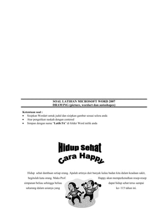 SOAL LATIHAN MICROSOFT WORD 2007
DRAWING (picture, wordart dan autoshapes)
Ketentuan soal :
• Sisipkan Wordart untuk judul dan sisipkan gambar sesuai selera anda
• Atur pengetikan naskah dengan centered
• Simpan dengan nama “Latih 5A” di folder Word milik anda
Hidup sehat dambaan setiap orang. Apalah artinya duit banyak kalau badan kita dalam keadaan sakit,
begitulah kata orang. Maka Prof. Happy akan memperkenalkan resep-resep
simpanan beliau sehingga beliau dapat hidup sehat terus sampai
sekarang dalam usianya yang ke- 115 tahun ini.
 