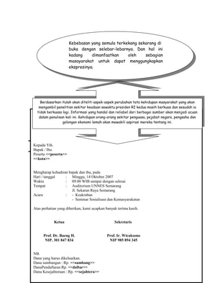 SOAL LATIHAN MICROSOFT WORD 2007
Mail Merge
Soal 1
Ketentuan soal :
• Lakukan langkah pembuatan Mail Merge
• Teks didalam kurung tidak usah diketik, karena merupakan “Merge Field”
• Simpan data surat dengan nama “Latih 6A” di folder Word milik anda
• Untuk data isikan bebas, simpan dengan nama “data anggota” di folder Word
milik anda
Ikatan Alumni Mahasiswa Universitas Negeri Semarang
Jawa Tengah
Kepada Yth.
Bapak / Ibu
Peserta <<peserta>>
<<kota>>
Mengharap kehadiran bapak dan ibu, pada
Hari / tanggal : Minggu, 14 Oktober 2007
Waktu : 09.00 WIB sampai dengan selesai
Tempat : Auditorium UNNES Semarang
Jl. Sekaran Raya Semarang
Acara : - Keakraban
- Seminar Sosialisasi dan Kemasyarakatan
Atas perhatian yang diberikan, kami ucapkan banyak terima kasih.
Ketua Sekretaris
Prof. Dr. Baeng H. Prof. Ir. Wicaksono
NIP. 301 847 834 NIP 985 894 345
NB.
Dana yang harus dikeluarkan.
Dana sumbangan : Rp. <<sumbang>>
DanaPendaftaran Rp. <<daftar>>
Dana Kesejahteraan : Rp. <<sejahtera>>
Kebebasan yang semula terkekang sekarang di
buka dengan selebar-lebarnya. Dan hal ini
kadang dimanfaatkan oleh sebagian
masayarakat untuk dapat menggungkapkan
ekspresinya.
Kebebasan yang semula terkekang sekarang di
buka dengan selebar-lebarnya. Dan hal ini
kadang dimanfaatkan oleh sebagian
masayarakat untuk dapat menggungkapkan
ekspresinya.
Berdasarkan itulah akan diteliti aspek-aspek perubahan tata kehidupan masyarakat yang akan
mengambil penelitian sekitar keadaan sewaktu presiden RI kedua masih berkuas dan sesudah ia
tidak berkuasa lagi. Informasi yang handal dan reliabel dari berbagai sumber akan menjadi acuan
dalam penulisan kali ini. Kehidupan orang-orang sekitar penguasa, pejabat negara, pengsaha dan
golongan ekonomi lemah akan mewakili aspirasi mereka tentang ini.
Berdasarkan itulah akan diteliti aspek-aspek perubahan tata kehidupan masyarakat yang akan
mengambil penelitian sekitar keadaan sewaktu presiden RI kedua masih berkuas dan sesudah ia
tidak berkuasa lagi. Informasi yang handal dan reliabel dari berbagai sumber akan menjadi acuan
dalam penulisan kali ini. Kehidupan orang-orang sekitar penguasa, pejabat negara, pengsaha dan
golongan ekonomi lemah akan mewakili aspirasi mereka tentang ini.
 