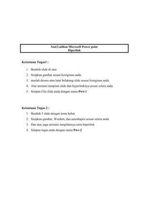Soal Latihan Microsoft Power point
Hiperlink
Ketentuan Tugas1 :
1. Buatlah slide di atas
2. Sisipkan gambar sesuai keinginan anda
3. aturlah desain atau latar belakang slide sesuai keinginan anda
4. Atur animasi tampilan slide dan hyperlinknya sesuai selera anda
5. Simpan File slide anda dengan nama Pwr-1
Ketentuan Tugas 2 :
1. Buatlah 5 slide dengan tema bebas
2. Sisipkan gambar, Wordart, dan autoshapes sesuai selera anda
3. Dan atur juga animasi tampilannya.serta hiperlink
4. Simpan tugas anda dengan nama Pwr-2
 