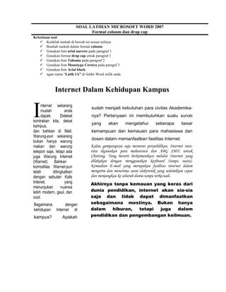 Ketentuan soal
 Ketiklah naskah di bawah ini sesuai aslinya
 Buatlah naskah dalam format coloum
 Gunakan font arial narrow pada paragraf 1
 Gunakan format drop cap untuk paragraf 1
 Gunakan font Tahoma pada paragraf 2
 Gunakan font Monotype Corsiva pada paragaf 3
 Gunakan font Arial black
 ngan nama “Latih 1A” di folder Word milik anda
Internet Dalam Kehidupan Kampus
nternet sekarang
mudah anda
dapati. Didekat
kontrakan kita, dekat
kampus,
dan bahkan di Mall,
Warung-pun sekarang
bukan hanya warung
makan dan warung
telepon saja, tetapi ada
juga Warung Internet
(Warnet). Bahkan
komoditas Warnet-pun
telah ditingkatkan
dengan sebutan Kafe
Intenet, yang
menunjukan nuansa
lebih modern, gaul, dan
cool.
I
Bagaimana dengan
kehidupan Internet di
kampus? Apakah
sudah menjadi kebutuhan para civitas Akademika-
nya? Pertanyaan ini membutuhkan suatu survei
yang akan mengetahui seberapa besar
kemampuan dan kemauain para mahasiswa dan
dosen dalam memanfaatkan fasilitas Internet.
Kalau gampangnya saja menurut penyelidikan, Internet rata-
rata digunakan para mahasiswa dan ABG SMU untuk
Chatting. Yang berarti berkomunikasi melalui Internet yang
dilakukan dengan menggunakan keyboard (tanpa suara).
Kemudian E-mail yang merupakan fasilitas internet dalam
mengirim dan menerima surat elektronik yang sedemikian cepat
dan menjangkau ke seluruh dunia tanpa terkecuali.
Akhirnya tanpa kemauan yang keras dari
dunia pendidikan, internet akan sia-sia
saja dan tidak dapat dimanfaatkan
sebagaimana mestinya. Bukan hanya
dalam hiburan, tetapi juga dalam
pendidikan dan pengembangan keilmuan.
SOAL LATIHAN MICROSOFT WORD 2007
Format coloum dan drap cap
 