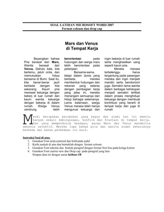 Mars dan Venus
di Tempat Kerja
Bayangkan bahwa
Pria berasal dari Mars,
Wanita berasal dari
Venus. Dahulu kala, kita
bertemu, jatuh cinta, dan
memutuskan hidup
bersama di Bumi. Saat itu,
kita benar-benar jauh
berbeda dengan kita
sekarang. Kaum pria
merawat keluarga dengan
bekerj di luar rumah dan
kaum wanita keluarga
dengan bekerja di dalam
rumah. Warga Venus
cendrung lebih
berorientasi pada
hubungan dan warga mars
lebih berorientasi pada
pekerjaan.
Bersama-sama,
tetapi dalam dunia yang
berbeda, mereka
membentuk hubungan dan
rekanan yang selaras
dengan pembagian kerja
yang jelas ini, mereka
menangani semuanya dan
hidup bahagia selamanya.
Lama kelamaan, warga
Venus merasa lelah hanya
mengurusi keluarga dan
ingin bekerja di luar rumah
serta menghasilkan uang
seperti kaum pria.
Mereka merasa
terbelenggu harus
tergantung pada pasangan
mereka dan ingin menjadi
mandiri serta berotonomi
juga. Semakin lama wanita
dalam berbagai kehidupan
menjadi semakin terlibat
dalam proses menghidupi
keluarga dengan membuat
kontribusi yang berarti di
tempat kerja dan juga di
rumah
eski merupakan perubahan yang bagus dan alami hal ini memicu
banyak sekali kebingungan, konflik dan frustasi di tempat kerja.
Dan yang memperburuk keadaan, warga Mars dan Venus menderita
amnesia selektif. Mereka lupa bahwa pria dan wanita sudah seharusnya
berbeda dan bahwa perbedaan ini baik.
M
Instruksi Soal di atas:
1. Gunakan Font arial,centered dan bold pada judul
2. Ketik naskah di atas dan bentuklah dengan format coloum
3. Gunakan Font tahoma dan bentuk paragraf dengan format first line pada ketiga kolom
4. Gunakan Font caurier new dan Drop cap pada paragraf yang lain
Simpan data ini dengan nama latihan-1B
SOAL LATIHAN MICROSOFT WORD 2007
Format coloum dan drop cap
 