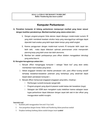 Komputer Perkantoran
A. Pemakian komputer di bidang perkantoran mempunyai manfaat yang besar sesuai
dengan keahlian pemakainnya. Manfaat-manfaat yang utama antara lain :
1. Dengan program-program finite elemen dapat dibangun model-model numeric ®
yang lebih mendekati keadaan struktur kerja yang sesungguhnya sehingga dapat
diperoleh hasil analisa yang lebih tepat dalam tempo yang relatif singkat
2. Karena penggunaan dengan model-moel numeric ® komputer lebih cepat dan
lebih teliti, maka dapat dilakukan optimasi perencanaan untuk memperoleh
planning kerja yang lebih aman dan lebih ekonomis.
3. Manfaat lain adalah partisipasinya para officer didalam menggalakan teknologi
yang serba bisa ini.
B. Kerugian-kerugiannya antara lain :
1. Banyak officer menganggap komputer  sebagai “black box” yang akan selalu
memberikan hasil analisa yang benar.
2. Akibat anggapan tersebut dan disertai pemakaian rutin, para officer kurang sensitif
terhadap kesalahan-kesalahan potensial yang berbahaya yang sekali-kali dapat
terjadi dalam pemakaian komputer .
3. Banyak officer mempunyai anggapan-anggapan yang keliru, misalnya :
 Perhitungan numerik komputer sangat teliti
 Program-program yang dijual di pasaran sudah bebas dari kesalahan (bugs)
 Sebagian dari SDM akan mengalami suatu kelebihan karena sebagian besar
tugas perkantoran dapat dilakukan dengan cepat oleh alat ini dan officer yang
menggunakan sedikit mungkin.
Instruksi soal
1. Ketiklah judul menggunakan font arial 16 pt, bold
2. Atur pengetikan dengan format Bullet and Numbering dalam penulisan naskah
3. Sisipkan lambang-lambang dalam naskah dengan insert symbol
SOAL LATIHAN MICROSOFT WORD 2007
Bullet /Numbering dan insert symbol
 