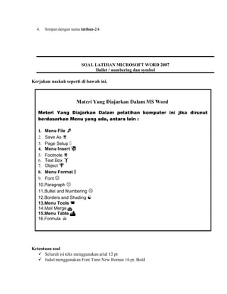 4. Simpan dengan nama latihan-2A
Kerjakan naskah seperti di bawah ini.
Ketentuan soal
 Seluruh isi teks menggunakan arial 12 pt
 Judul menggunakan Font Time New Roman 16 pt, Bold
SOAL LATIHAN MICROSOFT WORD 2007
Bullet / numbering dan symbol
Materi Yang Diajarkan Dalam MS Word
Meteri Yang Diajarkan Dalam pelatihan komputer ini jika dirunut
berdasarkan Menu yang ada, antara lain :
1. Menu File 
2. Save As 
3. Page Setup 
4. Menu Insert 
5. Footnote 
6. Text Box 
7. Object 
8. Menu Format 
9. Font 
10.Paragraph 
11.Bullet and Numbering 
12.Borders and Shading 
13.Menu Tools 
14.Mail Merge 
15.Menu Table 
16.Formula 
 