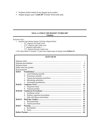  Sisipkan simbul-simbul di atas dengan insert symbol
 Simpan dengan nama “Latih 2B” di folder Word milik anda
Ketentuan Soal :
1. masukan data tabulasi dengan Tab Stop sebagai berikut:
- 0.5” aligment left, leader None
- 0.75” aligment right, leader none
- 5”, aligment right,leader 2 ……
- 5.5”, aligment decimal, leader none
2.Atur spasi daftar isi menjadi 1,5 space dan simpan tugas ini dengan nama latihan-3A
 Masukan Tab Stop Position sebagai beirkut
 0,6” aligment right, leader none
 0,75” aligment left, leader none
 5” aligment left, leader 2
 5,5: aligment decimal, leader none
 Simpan dengan nama “Latih 3” di folder Word milik anda
SOAL LATIHAN MICROSOFT WORD 2007
Tabulasi
DAFTAR ISI
Halaman judul ..................................................................................................................... i
Halaman persembahan ........................................................................................................ ii
Halaman motto .................................................................................................................... iii
Daftar tabel dan gambar ...................................................................................................... iv
Kata pengantar .................................................................................................................... v
BAB I Pendahuluan ..................................................................................................... 1
a. Latar belakang masalah ............................................................................... 1
b. Perumusan masalah ..................................................................................... 3
c. Tujuan dan kegunaan penelitian .................................................................. 3
d. Metodologi penelitian ................................................................................. 5
e. Sistematika pembahasan ............................................................................. 7
BAB II Landasan Teori ................................................................................................ 10
a. Pengertian dasar .......................................................................................... 10
b. Tinjauan pustaka ......................................................................................... 15
BAB III Gambaran Perusahaan ................................................................................... 20
a. Gambaran umum ......................................................................................... 20
b. Struktur organisasi perusahaan ................................................................... 25
c. Sifat-sifat khusus perusahaan ...................................................................... 30
BAB IV Hasil dan Analisa ............................................................................................. 40
a. Hasil penelitian ........................................................................................... 40
b. Analisa penelitian ........................................................................................ 50
BAB V Penutup ............................................................................................................. 60
a. Kesimpulan ................................................................................................. 60
b. Saran ............................................................................................................ 62
Daftar Pustaka ................................................................................................................... 64
 