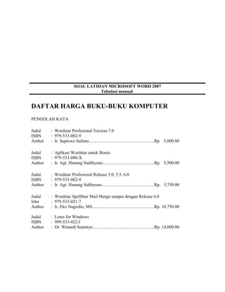 SOAL LATIHAN MICROSOFT WORD 2007
Tabulasi manual
DAFTAR HARGA BUKU-BUKU KOMPUTER
PENGOLAH KATA
Judul : Wordstar Profesional Version 7.0
ISBN : 979-533-082-9
Author : Ir. Saptowo Salimo...........................................................Rp. 5,000.00
Judul : Aplikasi Wordstar untuk Bisnis
ISBN : 979-533-090-X
Author : Ir. Agt. Hanung Sudibyono..............................................Rp. 5,500.00
Judul : Wordstar Profesional Release 5.0, 5.5, 6.0
ISBN : 979-533-082-9
Author : Ir. Agt. Hanung Sidibyono...............................................Rp. 3,750.00
Judul : Wordstar SpellStar Mail Merge sampai dengan Release 6.0
Isbn : 979-533-021-7
Author : Ir. Eko Nugroho, MS........................................................Rp. 10,750.00
Judul : Lotus for Windows
ISBN : 989-533-022-l
Author : Dr. Winardi Sutantyo.......................................................Rp. 14,000.00
 