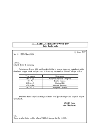 SOAL LATIHAN MICROSOFT WORD 2007
Tabel dan formula
Ketentuan soal:
Buatlah surat dan tabel di bawah ini !
Simpan dengan nama “Latih 4A” di folder Word milik anda
25 Maret 2007
No. 111 / 222 / Mart / 2004
Kepada.
Seluruh dealer di Semarang
Sehubungan dengan tidak stabilnya kondisi harga pasaran hardware, maka kami selaku
distributor tunggal untuk Intel processor di Semarang memberikan alternatif sebagai berikut :
Type barang Keterangan
101-K-agf Komputer Pentium 4 Afgreat
104-PC Printer Cannon
102-M-LG Monitorl LG
105-M-SM Monitor Samsung
107-K-CL Komputer Celeron
Demikian kami sampaikan kebijakan kami. Atas perhatiannya kami ucapkan banyak
terimakasih.
UNNES Com.
Intel Distributor
NB.
Harga tersebut diatas berlaku selama US$ 1,00 kurang dari Rp 10.000,-
 