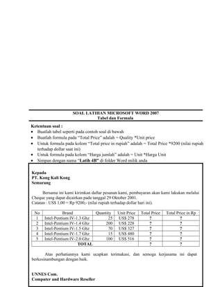 SOAL LATIHAN MICROSOFT WORD 2007
Tabel dan Formula
Ketentuan soal :
• Buatlah tabel seperti pada contoh soal di bawah
• Buatlah formula pada “Total Price” adalah = Quality *Unit price
• Untuk formula pada kolom “Total price in rupiah” adalah = Total Price *9200 (nilai rupiah
terhadap dollar saat ini)
• Untuk formula pada kolom “Harga jumlah” adalah = Unit *Harga Unit
• Simpan dengan nama “Latih 4B” di folder Word milik anda
Kepada
PT. Kong Kali Kong
Semarang
Bersama ini kami kirimkan daftar pesanan kami, pembayaran akan kami lakukan melalui
Cheque yang dapat dicairkan pada tanggal 29 Oktober 2001.
Catatan : US$ 1,00 = Rp 9200,- (nilai rupiah terhadap dollar hari ini).
No Brand Quantity Unit Price Total Price Total Price in Rp
1 Intel-Pentium IV-1.3 Ghz 25 US$ 278 ? ?
2 Intel-Pentium IV-1.4 Ghz 200 US$ 228 ? ?
3 Intel-Pentium IV-1.5 Ghz 70 US$ 327 ? ?
4 Intel-Pentium IV-1.7 Ghz 15 US$ 480 ? ?
5 Intel-Pentium IV-2.0 Ghz 100 US$ 516 ? ?
TOTAL ? ?
Atas perhatiannya kami ucapkan terimakasi, dan semoga kerjasama ini dapat
berkesinambungan dengan baik.
UNNES Com.
Computer and Hardware Reseller
 