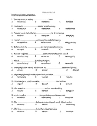 PENGGUNAAN PERKATAAN
Bulatkan jawapan yang sesuai.
1. Seorang pekerja sedang ………………………………..kayu.
A menebang B membelah C menebas
2. Harimau itu ………………………………seekor anak kambing.
A membunuh B membaham C memberkas
3. Pemuda kacak itu kelihatan……………………………….fail di ketiaknya.
A menyelit B mengelek C menjinjing
4. Hasnah …………………………………..anting-anting pada telinganya.
A mengenakan B meletakkan C menggantung
5. Dahan pokok itu …………………………….setelah dipijak oleh Amran.
A meluyut B melentik C menurun
6. Maniam terpaksa ……………………………….basikal kerana tayarnya pancit.
A membonceng B menuntun C menunggang
7. Kabus ………………………………….puncak gunung itu.
A menyelubungi B menyelimuti C memenuhi
8. Ikan yang sudah disiang dan dibasuh itu ………………………………….sebelum digoreng.
A dihiris B dikelar C dikerat
9. Sejak kegagalannya dalam peperiksaan, dia asyik…………………………………….
A termenung B terdiam C terpaku
10. Jasni menjerit kesakitan akibat …………………………………ular berbisa.
A digigit B dipagut C diragut
11. Ular sawa itu …………………………………………..seekor anak kambing.
A melulur B menelan C menggigit
12. Ayah terpaksa ………………………….tulang untuk mencari sesuap nasi.
A memerah B membanting C mengerah
13. Ibu ………………………………………. kelapa sebelum diperah untuk dibuat santan.
A memarut B meraut C memotong
14. Mereka …………………………………lidi untuk dibuat penyapu.
A memarut B meraut C menyapu
 