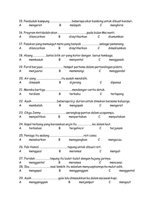 15. Penduduk kampung ……………………………beberapa ekor kambing untuk dibuat kenduri.
A mengerat B melapah C menghiris
16. Program Antidadah akan ……………………………………..pada bulan Mei nanti.
A dilancarkan B diisytiharkan C diumumkan
17. Pasukan yang memungut mata yang banyak ………………………sebagai pemenang.
A dilancarkan B diisytiharkan C dimaklumkan
18. Abang ………………..lantai bilik air yang kotor dengan berus tembaga.
A membasuh B menyental C menggosok
19. Farid berjaya ………………………….tempat pertama dalam pertandingan pidato.
A menjuarai B memenangi C menggondol
20. Air yang ………………………………..itu sudah mendidih.
A dimasak B dijerang C dipanas
21. Mereka bertiga ………………………………….mendengar cerita datuk.
A terdiam B terkaku C terlopong
22. Ayah ………………………………..beberapa biji durian untuk dimakan bersama keluarga.
A membelah B mengopek C mengerat
23. Cikgu Jenny ………………………………..serangkap pantun dalam ucapannya.
A menyelitkan B menyertakan C menyatakan
24. Kapal terbang yang kerosakan enjin itu …………………..ke dalam laut.
A terbabas B tergelincir C terjunam
25. Peniaga itu sedang ……………………………………………roti canai.
A menebarkan B menegangkan C mengacau
26. Pak Hamid …………………………………….tepung untuk dibuat roti.
A menggaul B meramas C menguli
27. Faridah ………………….tepung itu bulat-bulat dengan hujung jarinya.
A menggentel B meramas C mencanai
28. Ibu ………………………….nasi lembik itu sebelum menyuapkannya ke mulut adik.
A mengepal B menggenggam C menggentel
29. Ayah ………………………………….gula lalu dimasukkan ke dalam secawan kopi.
A menggenggam B menjemput C mengaut
 