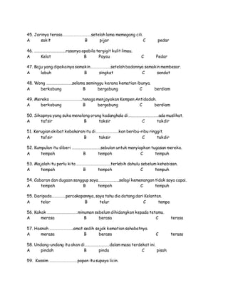 45. Jarinya terasa………………………….setelah lama memegang cili.
A sakit B pijar C pedar
46. …………………………….rasanya apabila tergigit kulit limau.
A Kelat B Payau C Pedar
47. Baju yang dipakainya semakin………………….setelah badannya semakin membesar.
A labuh B singkat C sendat
48. Wong ……………………….selama seminggu kerana kematian ibunya.
A berkabung B bergabung C berdiam
49. Mereka ……………………………..tenaga menjayakan Kempen Antidadah.
A berkabung B bergabung C berdiam
50. Sikapnya yang suka menolong orang kadangkala di……………………………ada muslihat.
A tafsir B taksir C takdir
51. Kerugian akibat kebakaran itu di…………………….kan beribu-ribu ringgit.
A tafsir B taksir C takdir
52. Kumpulan itu diberi ………………………….sebulan untuk menyiapkan tugasan mereka.
A tempah B tempoh C tempuh
53. Majalah itu perlu kita ……………………………….terlebih dahulu sebelum kehabisan.
A tempah B tempoh C tempuh
54. Cabaran dan dugaan sanggup saya…………………..selagi kemenangan tidak saya capai.
A tempah B tempoh C tempuh
55. Daripada……………percakapannya, saya tahu dia datang dari Kelantan.
A telor B telur C tempo
56. Kakak ……………………………minuman sebelum dihidangkan kepada tetamu.
A merasa B berasa C terasa
57. Hasnah ……………………..amat sedih sejak kematian sahabatnya.
A merasa B berasa C terasa
58. Undang-undang itu akan di………………………dalam masa terdekat ini.
A pindah B pinda C pisah
59. Kassim …………………………papan itu supaya licin.
 