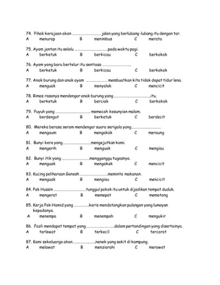 74. Pihak kerajaan akan ……………………………jalan yang berlubang-lubang itu dengan tar.
A menurap B menimbus C merata
75. Ayam jantan itu selalu ……………………………….pada waktu pagi.
A berketuk B berkicau C berkokok
76. Ayam yang baru bertelur itu sentiasa …………………………..
A berketuk B berkicau C berkokok
77. Anak burung dan anak ayam …………………… membuatkan kita tidak dapat tidur lena.
A menguak B menyalak C mencicit
78. Rimas rasanya mendengar anak burung yang …………………………………..itu.
A berketuk B berciak C berkokok
79. Puyuh yang ………………………………… memecah kesunyian malam.
A berdengut B berketuk C berdecit
80. Mereka berasa seram mendengar suara serigala yang……………………………
A mengaum B mengakak C meraung
81. Bunyi kera yang…………………………..mengejutkan kami.
A mengerih B menguak C mengiau
82. Bunyi itik yang ………………………….mengganggu tugasnya.
A menguak B mengakak C mencicit
83. Kucing peliharaan Ganesh ………………………….meminta makanan.
A menguak B mengiau C mencicit
84. Pak Hussin ………………………………tunggul pokok itu untuk dijadikan tempat duduk.
A mengerat B memepat C memotong
85. Kerja Pak Hamid yang ……………..keris mendatangkan pulangan yang lumayan
kepadanya.
A menempa B menempah C mengukir
86. Fazli mendapat tempat yang…………………………..dalam pertandingan yang disertainya.
A terlewat B terkecil C tercorot
87. Kami sekeluarga akan……………………..nenek yang sakit di kampung.
A melawat B menziarahi C merawat
 