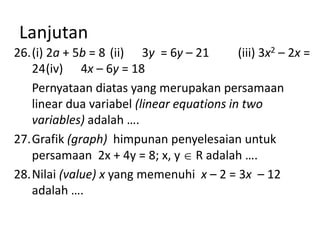 Lanjutan
26.(i) 2a + 5b = 8 (ii) 3y = 6y – 21
(iii) 3x2 – 2x =
24(iv) 4x – 6y = 18
Pernyataan diatas yang merupakan persamaan
linear dua variabel (linear equations in two
variables) adalah ….
27.Grafik (graph) himpunan penyelesaian untuk
persamaan 2x + 4y = 8; x, y R adalah ….
28.Nilai (value) x yang memenuhi x – 2 = 3x – 12
adalah ….

 