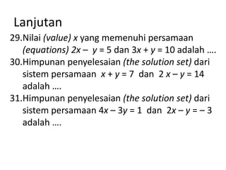 Lanjutan
29.Nilai (value) x yang memenuhi persamaan
(equations) 2x – y = 5 dan 3x + y = 10 adalah ….
30.Himpunan penyelesaian (the solution set) dari
sistem persamaan x + y = 7 dan 2 x – y = 14
adalah ….
31.Himpunan penyelesaian (the solution set) dari
sistem persamaan 4x – 3y = 1 dan 2x – y = – 3
adalah ….

 
