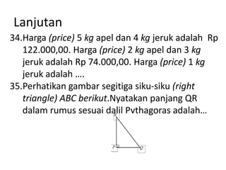 Lanjutan
34.Harga (price) 5 kg apel dan 4 kg jeruk adalah Rp
122.000,00. Harga (price) 2 kg apel dan 3 kg
jeruk adalah Rp 74.000,00. Harga (price) 1 kg
jeruk adalah ….
35.Perhatikan gambar segitiga siku-siku (right
triangle) ABC berikut.Nyatakan panjang QR
dalam rumus sesuai dalil Pythagoras adalah…

 