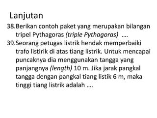 Lanjutan
38.Berikan contoh paket yang merupakan bilangan
tripel Pythagoras (triple Pythagoras) ….
39.Seorang petugas listrik hendak memperbaiki
trafo listirik di atas tiang listrik. Untuk mencapai
puncaknya dia menggunakan tangga yang
panjangnya (length) 10 m. Jika jarak pangkal
tangga dengan pangkal tiang listik 6 m, maka
tinggi tiang listrik adalah ….

 