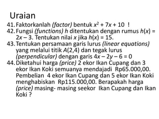 Uraian
41.Faktorkanlah (factor) bentuk x2 + 7x + 10 !
42.Fungsi (functions) h ditentukan dengan rumus h(x) =
2x – 3. Tentukan nilai x jika h(x) = 15.
43.Tentukan persamaan garis lurus (linear equations)
yang melalui titik A(2,4) dan tegak lurus
(perpendicular) dengan garis 4x – 2y – 6 = 0
44.Diketahui harga (price) 2 ekor Ikan Cupang dan 3
ekor Ikan Koki semuanya mendajadi Rp65.000,00.
Pembelian 4 ekor Ikan Cupang dan 5 ekor Ikan Koki
menghabiskan Rp115.000,00. Berapakah harga
(price) masing- masing seekor Ikan Cupang dan Ikan
Koki ?

 