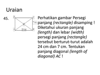 Uraian
45.

Perhatikan gambar Persegi
panjang (rectangle) disamping !
Diketahui ukuran panjang
(length) dan lebar (width)
persegi panjang (rectangle)
tersebut berturut-turut adalah
24 cm dan 7 cm. Tentukan
panjang diagonal (length of
diagonal) AC !

 