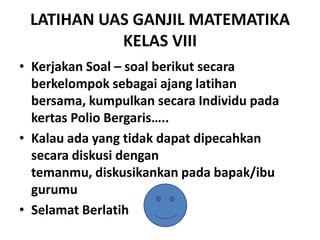 LATIHAN UAS GANJIL MATEMATIKA
KELAS VIII
• Kerjakan Soal – soal berikut secara
berkelompok sebagai ajang latihan
bersama, kumpulkan secara Individu pada
kertas Polio Bergaris…..
• Kalau ada yang tidak dapat dipecahkan
secara diskusi dengan
temanmu, diskusikankan pada bapak/ibu
gurumu
• Selamat Berlatih

 