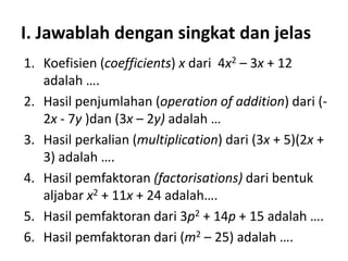 I. Jawablah dengan singkat dan jelas
1. Koefisien (coefficients) x dari 4x2 – 3x + 12
adalah ….
2. Hasil penjumlahan (operation of addition) dari (2x - 7y )dan (3x – 2y) adalah …
3. Hasil perkalian (multiplication) dari (3x + 5)(2x +
3) adalah ….
4. Hasil pemfaktoran (factorisations) dari bentuk
aljabar x2 + 11x + 24 adalah….
5. Hasil pemfaktoran dari 3p2 + 14p + 15 adalah ….
6. Hasil pemfaktoran dari (m2 – 25) adalah ….

 