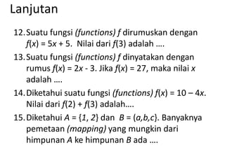 Lanjutan
12.Suatu fungsi (functions) f dirumuskan dengan
f(x) = 5x + 5. Nilai dari f(3) adalah ….
13.Suatu fungsi (functions) f dinyatakan dengan
rumus f(x) = 2x - 3. Jika f(x) = 27, maka nilai x
adalah ….
14.Diketahui suatu fungsi (functions) f(x) = 10 – 4x.
Nilai dari f(2) + f(3) adalah….
15.Diketahui A = {1, 2} dan B = (a,b,c}. Banyaknya
pemetaan (mapping) yang mungkin dari
himpunan A ke himpunan B ada ….

 