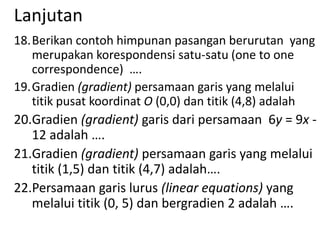 Lanjutan
18.Berikan contoh himpunan pasangan berurutan yang
merupakan korespondensi satu-satu (one to one
correspondence) ….
19.Gradien (gradient) persamaan garis yang melalui
titik pusat koordinat O (0,0) dan titik (4,8) adalah

20.Gradien (gradient) garis dari persamaan 6y = 9x 12 adalah ….
21.Gradien (gradient) persamaan garis yang melalui
titik (1,5) dan titik (4,7) adalah….
22.Persamaan garis lurus (linear equations) yang
melalui titik (0, 5) dan bergradien 2 adalah ….

 