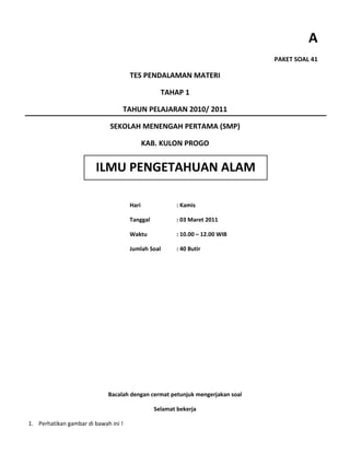 A
                                                                               PAKET SOAL 41

                                      TES PENDALAMAN MATERI

                                                  TAHAP 1

                                  TAHUN PELAJARAN 2010/ 2011

                              SEKOLAH MENENGAH PERTAMA (SMP)

                                             KAB. KULON PROGO


                        ILMU PENGETAHUAN ALAM

                                      Hari              : Kamis

                                      Tanggal           : 03 Maret 2011

                                      Waktu             : 10.00 – 12.00 WIB

                                      Jumlah Soal       : 40 Butir




                             Bacalah dengan cermat petunjuk mengerjakan soal

                                                Selamat bekerja

1. Perhatikan gambar di bawah ini !
 