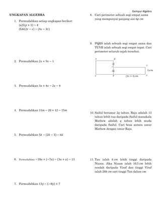 Gempur Algebra
UNGKAPAN ALGEBRA
1. Permudahkan setiap ungkapan berikut:
(a)5(𝑝 + 1) − 4
(b)6(2𝑟 − 𝑠) − (4𝑠 − 3𝑟)
2. Permudahkan 2𝑥 + 9𝑥 − 1
3. Permudahkan 3𝑥 + 4𝑥 − 2𝑥 − 4
4. Permudahkan 11𝑚 − 20 + 12 − 15𝑚
5. Permudahkan 5𝑘 − (2𝑘 − 3) − 6𝑘
6. Permudahkan −18𝑎 + (−7𝑎) − (3𝑎 + 𝑎) − 13
7. Permudahkan 13𝑦 − (−8𝑦) + 7
8. Cari perimeter sebuah segi empat sama
yang mempunyai panjang sisi 6𝑝 𝑐𝑚
9. PQRS ialah sebuah segi empat sama dan
TUVR ialah sebuah segi empat tepat. Cari
perimeter seluruh rajah tersebut.
10. Saiful berumur 2𝑞 tahun. Raju adalah 13
tahun lebih tua daripada Saiful manakala
Mathew adalah 𝑞 tahun lebih muda
daripada Saiful. Cari beza antara umur
Mathew dengan umur Raju.
11. Tan ialah 𝑘 𝑐𝑚 lebih tinggi daripada
Nizam. Jika Nizam ialah 10.5 𝑐𝑚 lebih
rendah daripada Viraf dan tinggi Viraf
ialah 20𝑘 𝑐𝑚 cari tinggi Tan dalam cm
 