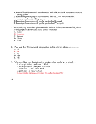 B. Format file gambar yang dikhususkan untuk aplikasi Corel untuk mempermudah proses
          editing gambar
      C. Format file gambar yang dikhususkan untuk aplikasi Adobe Photoshop untuk
          mempermudah proses editing gambar
      D. Format gambar standar untuk gambar-gambar hasil fotografi
      E. Format gambar standar untuk gambar-gambar hasil Videografi

7. Pixel pixel yang membentuk gambar tersebut memiliki warna warna tertentu dan jumlah
   warna yang boleh dimiliki oleh suatu gambar dinamakan
   A. Vector
   B. Intensitas
   C. Resolusi
   D. Bitmap
   E. Pixel


8.    Pada corel draw Shortcut untuk menggunakan fasilitas teks tool adalah………………
      A. F7
      B. F8
      C. F9
      D. F10
      E. F11

9. Software aplikasi yang dapat digunakan untuk membuat gambar vector adalah ....
      A. adobe photoshop, corel draw 12, Flash
      B. adobe photoshop, powerpoint, corel draw
      C. corel draw 12, Flash, Paint Brush
      D. corel draw 12, Flash, CadCam
      E. macromedia freehand, corel draw 12, adobe illustrator CS


10.
 