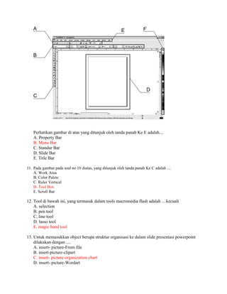 Perhatikan gambar di atas yang ditunjuk oleh tanda panah Ke E adalah....
    A. Property Bar
    B. Menu Bar
    C. Standar Bar
    D. Slide Bar
    E. Title Bar

11. Pada gambar pada soal no 10 diatas, yang ditunjuk oleh tanda panah Ke C adalah ....
    A. Work Area
    B. Color Palete
    C. Ruler Vertical
    D. Tool Box
    E. Scroll Bar

12. Tool di bawah ini, yang termasuk dalam tools macromedia flash adalah ....kecuali
    A. selection
    B. pen tool
    C. line tool
    D. lasso tool
    E. magic band tool

13. Untuk memasukkan object berupa struktur organisasi ke dalam slide presentasi powerpoint
    dilakukan dengan ....
    A. insert- picture-From file
    B. insert-picture-clipart
    C. insert- picture-organization chart
    D. insert- picture-Wordart
 