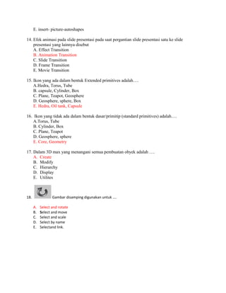 E. insert- picture-autoshapes

14. Efek animasi pada slide presentasi pada saat pergantian slide presentasi satu ke slide
    presentasi yang lainnya disebut
    A. Effect Transition
    B. Animation Transition
    C. Slide Transition
    D. Frame Transition
    E. Movie Transition

15. Ikon yang ada dalam bentuk Extended primitives adalah….
    A.Hedra, Torus, Tube
    B. capsule, Cylinder, Box
    C. Plane, Teapot, Geosphere
    D. Geosphere, sphere, Box
    E. Hedra, Oil tank, Capsule

16. Ikon yang tidak ada dalam bentuk dasar/primitip (standard primitives) adalah….
    A.Torus, Tube
    B. Cylinder, Box
    C. Plane, Teapot
    D. Geosphere, sphere
    E. Core, Geometry

17. Dalam 3D max yang menangani semua pembuatan obyek adalah ….
    A. Create
    B. Modify
    C. Hierarchy
    D. Display
    E. Utilites



18.               Gambar disamping digunakan untuk ….

      A.   Select and rotate
      B.   Select and move
      C.   Select and scale
      D.   Select by name
      E.   Selectand link.
 