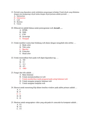 19. Perintah yang digunakan untuk melakukan pengurangan terhadap 2 buah obyek yang dilakukan
    dengan cara mengurangi obyek kedua dengan obyek pertama adalah perintah ….
    A. Intersection
    B. Substraction
    C. Loft
    D. Boolean
    E. Union

20. Dibawah ini adalah bahasa untuk pemrograman web, kecuali ….
          A. HTML
          B. XML
          C. CSS
          D. Javascript
          E. Notepad

21. Untuk memberi warna latar belakang web diatur dengan mengubah nilai atribut ….
          A. Body color
          B. Title color
          C. Bgcolor
          D. Fontcolor
          E. Head color

22. Untuk memisahkan baris pada web dapat digunakan tag ….
          A. <B>
          B. <I>
          C. <U>
          D. <P>
          E. <BR>

23. Fungsi dari title adalah ….
           A. Batas halaman
           B. Untuk memaksimalkan isi web
           C. Untuk memberikan tanda pengenal pada setiap halaman web
           D. Untuk mengatur property halaman web
           E. Untuk mengatur tampilan web

24. Shorcut untuk memotong klip dalam timeline window pada adobe primere adalah …
       A. I
       B. P
       C. C
       D. D
       E. O

25. Shortcut untuk mengcapture video yang ada pada dv camcoder ke komputer adalah ..
       A. F1
       B. F2
       C. F3
 