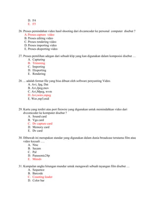 D. F4
       E. F5

26. Proses pemindahan video hasil shooting dari dvcamcoder ke personal computer disebut ?
     A. Proses capture video
     B. Proses editing video
     C. Proses rendering video
     D. Proses importing video
     E. Proses eksporting video

27. Proses pemilihan adegan dari sebuah klip yang kan digunakan dalam komposisi disebut …
       A. Capturing
       B. Trimming
       C. Importing
       D. Eksporting
       E. Rendering

28. ... adalah format file yang bisa dibuat oleh software penyunting Video.
         A. Avi, Jpg, Dat
         B. Avi,Jpeg,mov
         C. Avi,Mpeg, wvm
         D. Avi,wmv,mpeg
         E. Wav,mp3,mid


29. Kartu yang terdiri atas port firewire yang digunakan untuk memindahkan video dari
    dvcomcoder ke komputer disebut ?
       A. Sound card
       B. Vga card
       C. Dv capture card
       D. Memory card
       E. Dv card

30. Dibawah ini merupakan standar yang digunakan dalam dunia broadcase terutama film atau
    video kecuali ….
        A. Ntsc
        B. Secam
        C. Pal
        D. Panasonic24p
        E. Minidv

31. Kumpulan angka hitungan mundur untuk mengawali sebuah tayangan film disebut …
      A. Sequence
      B. Barcode
      C. Counting leader
      D. Color bar
 