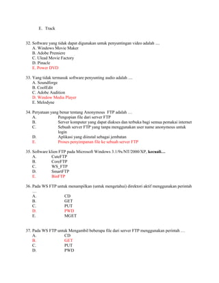E. Track


32. Software yang tidak dapat digunakan untuk penyuntingan video adalah ....
    A. Windows Movie Maker
    B. Adobe Premiere
    C. Ulead Movie Factory
    D. Pinacle
    E. Power DVD

33. Yang tidak termasuk software penyunting audio adalah ....
    A. Soundforge
    B. CoolEdit
    C. Adobe Audition
    D. Window Media Player
    E. Melodyne

34. Peryataan yang benar tentang Anonymous FTP adalah …
    A.            Pengopian file dari server FTP
    B.            Server komputer yang dapat diakses dan terbuka bagi semua pemakai internet
    C.            Sebuah server FTP yang tanpa menggunakan user name anonymous untuk
                  login
    D.            Aplikasi yang diinstal sebagai jembatan
    E.            Proses penyimpanan file ke sebuah server FTP

35. Software klien FTP pada Microsoft Windows 3.1/9x/NT/2000/XP, kecuali…
    A.        CuteFTP
    B.        CoreFTP
    C.        WS_FTP
    D.        SmartFTP
    E.        BinFTP

36. Pada WS FTP untuk menampilkan (untuk mengetahui) direktori aktif menggunakan perintah
    …
    A.              CD
    B.              GET
    C.              PUT
    D.              PWD
    E.              MGET


37. Pada WS FTP untuk Mengambil beberapa file dari server FTP menggunakan perintah …
    A.              CD
    B.              GET
    C.              PUT
    D.              PWD
 