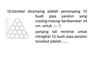 10.Gambar disamping adalah penampang 15
buah pipa paralon yang
masing-masing berdiameter 14
cm. untuk
panjang tali minimal untuk
mengikat 15 buah pipa paralon
tersebut adalah…….