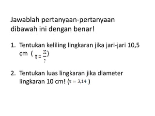 Jawablah pertanyaan-pertanyaan
dibawah ini dengan benar!
1. Tentukan keliling lingkaran jika jari-jari 10,5
cm (
)
2. Tentukan luas lingkaran jika diameter
lingkaran 10 cm! (
)