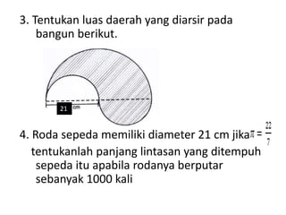 3. Tentukan luas daerah yang diarsir pada
bangun berikut.
21
4. Roda sepeda memiliki diameter 21 cm jika
tentukanlah panjang lintasan yang ditempuh
sepeda itu apabila rodanya berputar
sebanyak 1000 kali