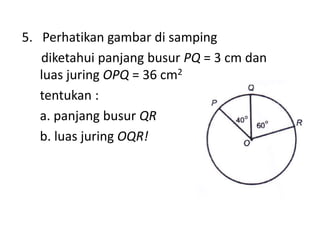 5. Perhatikan gambar di samping
diketahui panjang busur PQ = 3 cm dan
luas juring OPQ = 36 cm2
tentukan :
a. panjang busur QR
b. luas juring OQR!