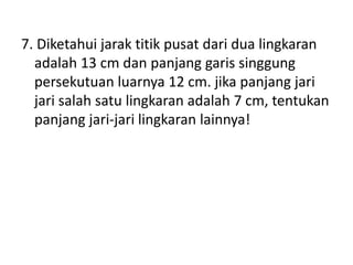7. Diketahui jarak titik pusat dari dua lingkaran
adalah 13 cm dan panjang garis singgung
persekutuan luarnya 12 cm. jika panjang jari
jari salah satu lingkaran adalah 7 cm, tentukan
panjang jari-jari lingkaran lainnya!