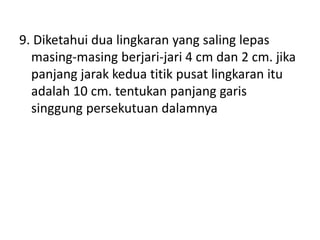 9. Diketahui dua lingkaran yang saling lepas
masing-masing berjari-jari 4 cm dan 2 cm. jika
panjang jarak kedua titik pusat lingkaran itu
adalah 10 cm. tentukan panjang garis
singgung persekutuan dalamnya