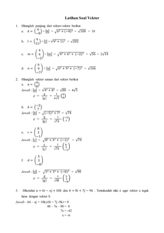 Latihan Soal Vektor
1. Hitunglah panjang dari vektor-vektor berikut
a. 𝑘 = (
6
−8
) = |k| = √62 + (−8)2 = √100 = 10
b. 𝑙 = (
9
11
) = |𝑙| = √92 + 112 = √202
c. 𝑚 = (
4
6
−2
) = |𝑚| = √42 + 62 + (−2)2 = √56 = 2√14
d. 𝑛 = (
6
9
−7
) = |𝑛| = √62 + 92 + (−7)2 = √166
2. Hitunglah vektor satuan dari vektor berikut
a. 𝑎 = (
4
8
)
Jawab : |𝑎| = √42 + 82 = √80 = 4√5
e =
a
|a |
=
1
4√5
(4
8
)
b. 𝑏 = (
−5
7
)
Jawab : |𝑏| = √(−5)2 + 72 = √74
e =
b
|b |
=
1
√74
(−5
7
)
e. 𝑐 = (
8
3
−1
)
Jawab : |𝑐| = √82 + 32 + (−1)2 = √74
e =
c
|c |
=
1
√74
(
8
3
−1
)
f. 𝑑 = (
5
3
−8
)
Jawab : |𝑑| = √52 + 32 + (−8)2 = √98
e =
d
|d |
=
1
√98
(
5
3
−8
)
3. Diketahui 𝑎 = 6𝑖 − 𝑥𝑗 + 10𝑘 dan 𝑏 = 8𝑖 + 7𝑗 − 9𝑘 . Tentukanlah nilai 𝑥 agar vektor a tegak
lurus dengan vektor b
Jawab : (6i – xj + 10k) (8i + 7j -9k) = 0
48 – 7n – 90 = 0
7x = -42
x = -6
 